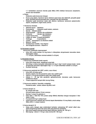 67|TOV|MEDICUSLESCIUS
> 7 tambahkan amonium klorida pada 500cc D5% Indikasi keracunan ampetamin,
strinim dan feniskildin
e. Diasis
Dilakukan pada keracunan dengan
• Koma yang dalam, hipotensi berat, kelainan asam basa dan elektrolit, penyakit ginjal
berat, penyakit jantung penyakit paru, penyakit hati dan kehamilan
• Dilakukan pada keracunan dosis dari alkohol, berbiturat, karbomat asetaminofen
aspirin, ampetamin, logam berat, strinin.
f. Pemberian Antidote
• Alkaloid opium : Nalokson
• Paracetamol : Sisteamin asetil sistein, metionin
• Sianda : Dikobal edetat
• Organopospat : Atropin dan pralidoksin
• Karbamat : Atropin dan abideksin
• Logam berat arsen : Dimerkaprol
• Logam air raksa : N asetil penisilamin
• Tembaga : D penisilamin
• Timbel : dimerkaprol, Ca disodium edetat
• Metanol : etanol
• Antidepresan trisiklik : fros stigmin
• Anti koagulan kumarin : Vitamin K
B. Perawatan suportif
Keracunan insektisida organopospat
• Infus D5% sulfat atropin 2,5 mg bolus iv dilanjutkan atropinisasim kemudian dosis
dijarangkan setiap
1 2 4 6 jam ( dihentikan minimal setelah 2 x 24 jam)
C. Perawatan khusus
1. Keracunan insektisida fosfat organik
• Infus D5% hisap lendir, aksigenasi yang baik
• SA 2,5mg iv bolus kemudian diteruskan 0,5 mg iv tiap 5 menit sampai tanda tanda
atropinisasi kemudian dijarangkan tiap 1 2 4 6 jam dihentikan setelah 2 x 24 jam
• Kumbah lambung
2. Keracunan pestisida lain (DDT, endrin, racun tikus)
• Infus D5%, 02 kalau perlu
• Emesis, kataris, KL bila penderita sadar atau sedikit apati
• Valium 5 10 mg bila penderita sadar atau sedikit apati
• Valium 5 10 mg bila penderita gelisah/konculsi (terutama pada keracunan
fosfid/racun tikus)
• Terapi supportive sampai efek racung hilang
3. Keracunan sedativa hipnotika, analgetika
Penderita sadar : enesis, laksan mg SO4, norit
4. Koma derajat I II
KL dengan NG tube
Diuresis paksa selama 12 jam caranya :
• Berikan 1 ampul Ca glukosa iv
• Infus D5% + 10ml Kcl 15% (untuk setiap 500ml) diberikan dengan kecepatan 3 liter
dalam 12 jam
• Furosemid 40 mg iv setiap 6 jam
• Untuk keracunan salisilat dan luminal dapat ditambahkan 10 meq Nabic untuk setiap
500cc D5% ( ½ ampul meylon)
5. Koma derajat II IV
• Kalau perlu dengan pipa endotrakeal berbalon selanjutnya DP netral/ alkali atau
diasis tergantung dosis dan jenis obat yang diminum penderita
• Bila timbul gejala ekstrapiramidal dapat diberikan deladry 50 100 ng iv
• Bila kejang : valium 5 10 mg iv atau luminal 50 100 mg iv
 