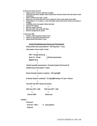 68|TOV|MEDICUSLESCIUS
6. Keracunan bahan korosif
• Segera minum air/susu sebanyak mungkin
• Infus D5% bila perlu dengan cairan koloid atau transfusi daerah bila ada tanda- tanda
perdarahan
• Asam ( berikan susu tiap 1 2 jam
• Basa kuat ( air buah atau HCL encer (yulapium) 2 liter untuk setiap 30 gr alkali
• Dexametason 4 x 2 ampul iv 4 hari kemudian dosis diturunkan secara oral selama 3
minggu
• Antibiotik untuk mencegah infeksi sekunder
• Konsul THT segera
• Bila lesi ringan ( diit oral
• Bila lesi berat ( diit sonde (NG Nbe)
• Bila lesi sangat berat ( puasa
7. Keracunan INH
• Vit B6 iv 1500 mg sehari selama 5 hari
• Valium 10 mg iv bila timbul konvulsi
• Dapat dicoba FDN dalam 12 jam
Contoh Penatalaksanaan Keracunan Paracetamol
- Pada jumlah toxic paracetamol > 140 J/kg atau > 7,5 gr
- Jika pasien minum obat ≤≤≤≤ 4 jam
↓↓↓↓
NGT + lavage lambung
Norit 10 – 30 tab GI decontamination
MgSO4 30 gr
↓↓↓↓
Antidot spesifik paracetamol : N Acetyl Cystein (Fluimusil ®)
(efektif hanya bila terjadi < 8 jam)
↓↓↓↓
Dosis N Acetyl Cystein Loading I : 140 mg/kgBB
↓↓↓↓
N Acetyl Cystein Loading II : 70 mg/kgBB setiap 4-17 jam = 68 jam
↓↓↓↓
Cek GOT dan GPT 24 jam kemudian
↓↓↓↓ ↓↓↓↓
GOT dan GPT > 200 GOT dan GPT < 200
↓↓↓↓ ↓↓↓↓
Konsul GEH Observasi
Catatan :
Fluimusil :
- Granule = 200 J yang dipakai
- Capsule
 