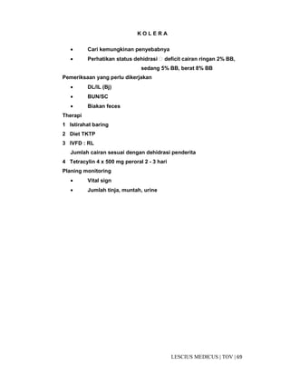 69|TOV|MEDICUSLESCIUS
K O L E R A
• Cari kemungkinan penyebabnya
• Perhatikan status dehidrasi  deficit cairan ringan 2% BB,
sedang 5% BB, berat 8% BB
Pemeriksaan yang perlu dikerjakan
• DL/IL (Bj)
• BUN/SC
• Biakan feces
Therapi
1 Istirahat baring
2 Diet TKTP
3 IVFD : RL
Jumlah cairan sesuai dengan dehidrasi penderita
4 Tetracylin 4 x 500 mg peroral 2 - 3 hari
Planing monitoring
• Vital sign
• Jumlah tinja, muntah, urine
 