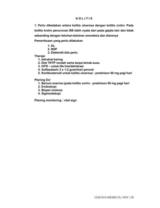 70|TOV|MEDICUSLESCIUS
K O L I T I S
1. Perlu dibedakan antara kolitis ulcerosa dengan kolitis crohn. Pada
kolitis krohn penurunan BB lebih nyata dari pada gejala lain dan tidak
sebanding dengan keluhan-keluhan anoreksia dan diarenya
Pemeriksaan yang perlu dilakukan
1. DL
2. BOF
3. Elektrolit bila perlu
Therapi
1. Istirahat baring
2. Diet TKTP rendah serta tanpa lemak.susu
3. IVFD : untuk life line/dehidrasi
4. Sulfasalasin 3 x 1-2 gram/hari peroral
5. Kortikosteroid untuk kolitis ulcerosa : prednison 60 mg pagi hari
Planing Dx/
1. Barium enerma (pada kolitis corhn : prednison 60 mg pagi hari
2. Endoskopi
3. Biopsi mukosa
4. Sigmoidskopi
Planing monitoring : vital sign
 