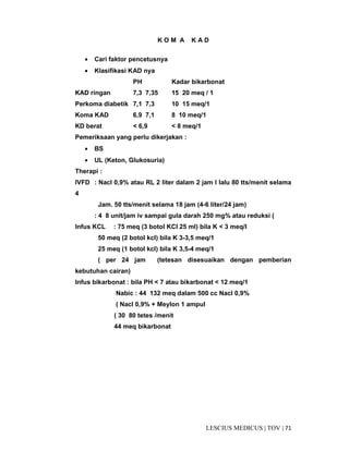 71|TOV|MEDICUSLESCIUS
K O M A K A D
• Cari faktor pencetusnya
• Klasifikasi KAD nya
PH Kadar bikarbonat
KAD ringan 7,3 7,35 15 20 meq / 1
Perkoma diabetik 7,1 7,3 10 15 meq/1
Koma KAD 6,9 7,1 8 10 meq/1
KD berat < 6,9 < 8 meq/1
Pemeriksaan yang perlu dikerjakan :
• BS
• UL (Keton, Glukosuria)
Therapi :
IVFD : Nacl 0,9% atau RL 2 liter dalam 2 jam I lalu 80 tts/menit selama
4
Jam. 50 tts/menit selama 18 jam (4-6 liter/24 jam)
: 4 8 unit/jam iv sampai gula darah 250 mg% atau reduksi (
Infus KCL : 75 meq (3 botol KCl 25 ml) bila K < 3 meq/I
50 meq (2 botol kcl) bila K 3-3,5 meq/1
25 meq (1 botol kcl) bila K 3,5-4 meq/1
( per 24 jam (tetesan disesuaikan dengan pemberian
kebutuhan cairan)
Infus bikarbonat : bila PH < 7 atau bikarbonat < 12 meq/1
Nabic : 44 132 meq dalam 500 cc Nacl 0,9%
( Nacl 0,9% + Meylon 1 ampul
( 30 80 tetes /menit
44 meq bikarbonat
 