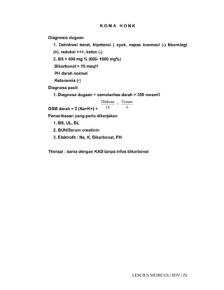 72|TOV|MEDICUSLESCIUS
K O M A H O N K
Diagnosis dugaan
1. Dehidrasi berat, hipotensi ( syok, napas kusmaul (-) Neurologi
(+), reduksi +++, keton (-)
2. BS > 600 mg % (600- 1000 mg%)
Bikarbonat > 15 meq/1
PH darah normal
Ketonemia (-)
Diagnosa pasti
1. Diagnosa dugaan + osmolaritas darah > 350 mosm/I
OSM darah = 2 (Na+K+) +
Pemeriksaan yang perlu dikerjakan
1. BS, UL, DL
2. BUN/Serum creatinin
3. Elektrolit : Na, K, Bikarbonat, PH
Therapi : sama dengan KAD tanpa infus bikarbonat
 
