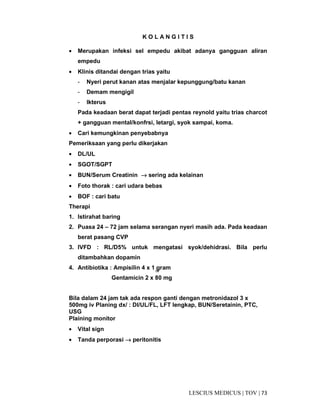 73|TOV|MEDICUSLESCIUS
K O L A N G I T I S
• Merupakan infeksi sel empedu akibat adanya gangguan aliran
empedu
• Klinis ditandai dengan trias yaitu
- Nyeri perut kanan atas menjalar kepunggung/batu kanan
- Demam mengigil
- Ikterus
Pada keadaan berat dapat terjadi pentas reynold yaitu trias charcot
+ gangguan mental/konfrsi, letargi, syok sampai, koma.
• Cari kemungkinan penyebabnya
Pemeriksaan yang perlu dikerjakan
• DL/UL
• SGOT/SGPT
• BUN/Serum Creatinin →→→→ sering ada kelainan
• Foto thorak : cari udara bebas
• BOF : cari batu
Therapi
1. Istirahat baring
2. Puasa 24 – 72 jam selama serangan nyeri masih ada. Pada keadaan
berat pasang CVP
3. IVFD : RL/D5% untuk mengatasi syok/dehidrasi. Bila perlu
ditambahkan dopamin
4. Antibiotika : Ampisilin 4 x 1 gram
Gentamicin 2 x 80 mg
Bila dalam 24 jam tak ada respon ganti dengan metronidazol 3 x
500mg iv Planing dx/ : DI/UL/FL, LFT lengkap, BUN/Seretainin, PTC,
USG
Plaining monitor
• Vital sign
• Tanda perporasi →→→→ peritonitis
iv
 