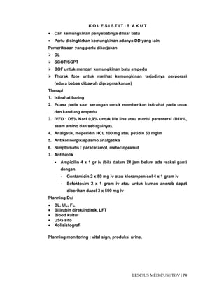 74|TOV|MEDICUSLESCIUS
K O L E S I S T I T I S A K U T
• Cari kemungkinan penyebabnya diluar batu
• Perlu disingkirkan kemungkinan adanya DD yang lain
Pemeriksaan yang perlu dikerjakan
DL
SGOT/SGPT
BOF untuk mencari kemungkinan batu empedu
Thorak foto untuk melihat kemungkinan terjadinya perporasi
(udara bebas dibawah dipragma kanan)
Therapi
1. Istirahat baring
2. Puasa pada saat serangan untuk memberikan istirahat pada usus
dan kandung empedu
3. IVFD : D5% Nacl 0,9% untuk life line atau nutrisi parenteral (D10%,
asam amino dan sebagainya).
4. Analgetik, meperidin HCL 100 mg atau petidin 50 mgIm
5. Antikolinergik/spasmo analgetika
6. Simptomatis : paracetamol, metoclopramid
7. Antibiotik
• Ampicilin 4 x 1 gr iv (bila dalam 24 jam belum ada reaksi ganti
dengan
- Gentamicin 2 x 80 mg iv atau klorampenicol 4 x 1 gram iv
- Sefoktosim 2 x 1 gram iv atau untuk kuman anerob dapat
diberikan dazol 3 x 500 mg iv
Planning Dx/
• DL, UL, FL
• Bilirubin direk/indirek, LFT
• Blood kultur
• USG sito
• Kolisistografi
Planning monitoring : vital sign, produksi urine.
 