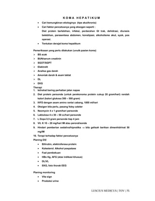 75|TOV|MEDICUSLESCIUS
K O M A H E P A T I K U M
• Cari kemungkinan etiologinya (tipe akut/kronis)
• Cari faktor pencetusnya yang eksogen seperti :
Diet protein berlebihan, infeksi, perdarahan GI trak, dehidrasi, diuresis
belebihan, parasentesa abdomen, konstipasi, alkoholisme akut, syok, pos
operasi.
• Tentukan derajat koma hepatikum
Pemeriksaan yang perlu dilakukan (unutk pasien koma)
BS acak
BUN/serum creatinin
SGOT/SGPT
Elektrolit
Analisa gas darah
Amoniak darah & asam laktat
DL
EKG
Therapi
1. Istirahat baring perhatian jalan napas
2. Diet protein personde (untuk perekonoma protein cukup 20 gram/hari) rendah
kalori (kalori glukosa 300 – 500 gram)
3. IVFD dengan asam amino rantai cabang, 1000 ml/hari
4. Oksigen bila perlu, pasang foley cateter
5. Neomycin 4 x 1 gram/hari personde
6. Laktulosa 4 x 30 – 50 cc/hari personde
7. L Dopa 0,5 gram personde tiap 4 jam
8. Vit. K 10 – 20 mg/hari IM atau peroral/sonde
9. Hindari pemberian sedativa/hipnotika →→→→ bila gelisah berikan dimenhidrinat 50
mg/IM
10. Terapi terhadap faktor pencetusnya
Planing DX/
• Bilirubin, elektroferesa protein
• Kolesterol. Alkohol pospatase
• Faal pembekuan
• HBs Hg, AFG (atas indikasi khusus)
• DL/VL
• EKG, foto thorak EEG
Planing monitoring
• Vita sign
• Produksi urine
 