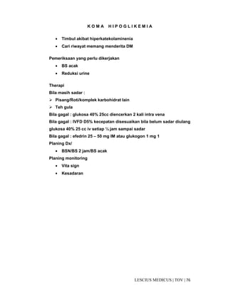 76|TOV|MEDICUSLESCIUS
K O M A H I P O G L I K E M I A
• Timbul akibat hiperkatekolaminenia
• Cari riwayat memang menderita DM
Pemeriksaan yang perlu dikerjakan
• BS acak
• Reduksi urine
Therapi
Bila masih sadar :
Pisang/Roti/komplek karbohidrat lain
Teh gula
Bila gagal : glukosa 40% 25cc diencerkan 2 kali intra vena
Bila gagal : IVFD D5% kecepatan disesuaikan bila belum sadar diulang
glukosa 40% 25 cc iv setiap ½ jam sampai sadar
Bila gagal : efedrin 25 – 50 mg IM atau glukogon 1 mg 1
Planing Dx/
• BSN/BS 2 jam/BS acak
Planing monitoring
• Vita sign
• Kesadaran
 