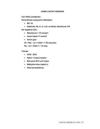 77|TOV|MEDICUSLESCIUS
KOMA LAKTAT ASIDOSIS
Cari faktor prediposis
Pemeriksaan yang perlu dikerjakan
• BS, UL
• Elektrolit, Na, K, cl, co2, as laktat, bikarbonat, PH
Dx/ tegakkan bila :
• Bikarbonat < 15 mmeq/1
• Asam laktat >7 mmol/1
• Anion gap :
(K + Na) – (cl + CO2) = > 20 meq atau
Na – (cl + CO2) = > 15 meq
Therapi
• IVFD : D5%
• Nabic 1 ampul meylon
• Bila perlu RI 4 unit iv/jam
• Methyline blue injeksi iv
• Atasi penyebabnya
 