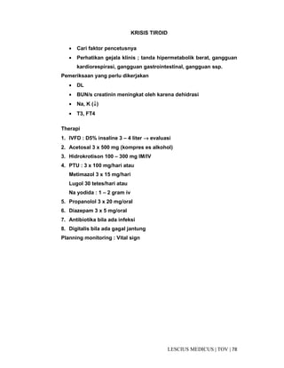 78|TOV|MEDICUSLESCIUS
KRISIS TIROID
• Cari faktor pencetusnya
• Perhatikan gejala klinis ; tanda hipermetabolik berat, gangguan
kardiorespirasi, gangguan gastrointestinal, gangguan ssp.
Pemeriksaan yang perlu dikerjakan
• DL
• BUN/s creatinin meningkat oleh karena dehidrasi
• Na, K (↓↓↓↓)
• T3, FT4
Therapi
1. IVFD : D5% insaline 3 – 4 liter →→→→ evaluasi
2. Acetosal 3 x 500 mg (kompres es alkohol)
3. Hidrokrotison 100 – 300 mg IM/IV
4. PTU : 3 x 100 mg/hari atau
Metimazol 3 x 15 mg/hari
Lugol 30 tetes/hari atau
Na yodida : 1 – 2 gram iv
5. Propanolol 3 x 20 mg/oral
6. Diazepam 3 x 5 mg/oral
7. Antibiotika bila ada infeksi
8. Digitalis bila ada gagal jantung
Planning monitoring : Vital sign
 