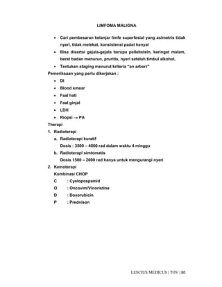 80|TOV|MEDICUSLESCIUS
LIMFOMA MALIGNA
• Cari pembesaran kelanjar limfe superfesial yang asimetris tidak
nyeri, tidak melekat, konsistensi padat kenyal
• Bisa disertai gejala-gejala berupa pellebstein, keringat malam,
berat badan menurun, pruritis, nyeri setelah timbul alkohol.
• Tentukan staging menurut kriteria “an arborr”
Pemeriksaan yang perlu dikerjakan :
• Dl
• Blood smear
• Faal hati
• Faal ginjal
• LDH
• Riopsi →→→→ PA
Therapi
1. Radioterapi
a. Radioterapi kuratif
Dosis : 3500 – 4000 rad dalam waktu 4 minggu
b. Radioterapi simtomatis
Dosis 1500 – 2000 rad hanya untuk mengurangi nyeri
2. Kemoterapi
Kombinasi CHOP
C : Cyelopospamid
O : Oncovim/Vinoristine
D : Doxorubicin
P : Prednison
 