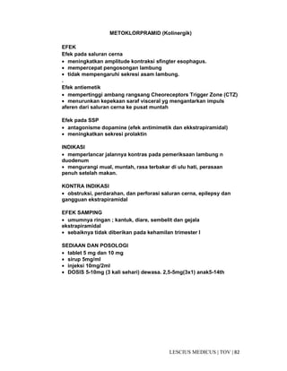 82|TOV|MEDICUSLESCIUS
METOKLORPRAMID (Kolinergik)
EFEK
Efek pada saluran cerna
• meningkatkan amplitude kontraksi sfingter esophagus.
• mempercepat pengosongan lambung
• tidak mempengaruhi sekresi asam lambung.
.
Efek antiemetik
• mempertinggi ambang rangsang Cheoreceptors Trigger Zone (CTZ)
• menurunkan kepekaan saraf visceral yg mengantarkan impuls
aferen dari saluran cerna ke pusat muntah
Efek pada SSP
• antagonisme dopamine (efek antimimetik dan ekkstrapiramidal)
• meningkatkan sekresi prolaktin
INDIKASI
• memperlancar jalannya kontras pada pemeriksaan lambung n
duodenum
• mengurangi mual, muntah, rasa terbakar di ulu hati, perasaan
penuh setelah makan.
KONTRA INDIKASI
• obstruksi, perdarahan, dan perforasi saluran cerna, epilepsy dan
gangguan ekstrapiramidal
EFEK SAMPING
• umumnya ringan ; kantuk, diare, sembelit dan gejala
ekstrapiramidal
• sebaiknya tidak diberikan pada kehamilan trimester I
SEDIAAN DAN POSOLOGI
• tablet 5 mg dan 10 mg
• sirup 5mg/ml
• injeksi 10mg/2ml
• DOSIS 5-10mg (3 kali sehari) dewasa. 2,5-5mg(3x1) anak5-14th
 