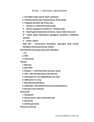 83|TOV|MEDICUSLESCIUS
P P O K + I N F E K S I S E K U N D E R
1. Cari faktor risiko seperti rokok, pekerjaan
2. Tentukan tipenya tipe A (episematus), B (bronkitik)
3. Tingkatan penyakit ada 5 fase yaitu
I : keluhan (-), tanda klinis belum jelas
II : keluhan gangguan ventilasi (+) + kelainan fisik
III : terjadi gejala hipoksemia (sianosis, napsu makan menurun)
IV : terjadi gejala hiperkapnea (gangguan kesadaran, iritabilitas)
asidosis
V : CPCC ( CPCD
Pada RP" : translucency bertambah, diapragma letak rendah
mendatar, jantung berikutnya vertikal
Pemeriksaan penunjang yang perlu dikerjakan :
1. DL
2. EKG
3. Foto thorak
Therapi
1. Bed rest
2. Diet TKTP
3. Oksigen 1 2 liter/menit bila cyanosis, sesak
4. IVFD : D5% 20 tetes/menit untuk life line
5. Aminopylin 0,5 0,9 mg/Kg Bb/jam per infus
6. Salbutamol 3 x 2 mg
7. Mukolitik (bromhheksin)
8. Antibiotika : tetra/ampiclin/amoxcylin/cephalosporin
9. Banyak minum (hidrasi)
Planing Dx/
1. Hematokrit
2. Sputum gram, kultur sensitivitas test
3. Spirometri
4. Analisa gas darah
Planing monitoring
 
