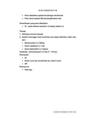85|TOV|MEDICUSLESCIUS
P I E L O N E F R I T I S
• Perlu dibedakan apakah keradangan akut/kronik
• Perlu dicari apakah ISK berulang/Pertama kali
Pemeriksaan yang perlu dikerjakan
• VL : pada sedimen leukosit ≥≥≥≥ 5 sel/plp, bakteri (+)
Therapi
1. Rehidrasi (minum banyak)
2. Sambil menunggu hasil semitritas test dapat diberikan salah satu
dari :
• Nitrofurantion 3 x 100mg
• Asam nalidiksat 3 x 1 tab
• Asam pipemedik 2 x 1 kapsul
Antibiotik : kotrimoksazol 2 x 2 tab (7 – 10 hari)
Planing Dx/
• UL
• Kultur urine dan sensitivitas tes, koloni count
• IVP
Planing mn/
• Vital sign
 