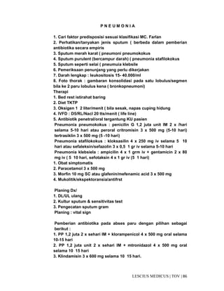 86|TOV|MEDICUSLESCIUS
P N E U M O N I A
1. Cari faktor predisposisi sesuai klasifikasi MC. Farlan
2. Perhatikan/tanyakan jenis sputum ( berbeda dalam pemberian
antibiotika secara empiris
3. Sputum merah karat ( pneumoni pneumokokus
4. Sputum purulent (bercampur darah) ( pneumonia stafilokokus
5. Sputum seperti selai ( pneumuia klebsile
6. Pemeriksaan penunjang yang perlu dikerjakan
7. Darah lengkap : leukositosis 15- 40.000/ml
8. Foto thorak : gambaran konsolidasi pada satu lobulus/segmen
bila ke 2 paru lobulus kena ( bronkopneumoni)
Therapi
1. Bed rest istirahat baring
2. Diet TKTP
3. Oksigen 1 2 liter/menit ( bila sesak, napas cuping hidung
4. IVFD : D5/RL/Nacl 20 tts/menit ( life line)
5. Antibiotik penetral/oral tergantung KU pasien
Pneumonia pneumokokus : penicilin G 1,2 juta unit IM 2 x /hari
selama 5-10 hari atau peroral critromisin 3 x 500 mg (5-10 hari)
tertrasiklin 3 x 500 mg (5 -10 hari)
Pneumonia stafilokokus : kloksasilin 4 x 250 mg iv selama 5 10
hari atau sefaleksin/sefazolin 3 x 0,5 1 gr iv selama 5-10 hari
Pneumonia klebsiela : ampicilin 4 x 1 grm iv + gentamicin 2 x 80
mg iv ( 5 10 hari, sefotaksin 4 x 1 gr iv (5 1 hari)
1. Obat simptomatis
2. Paracetamol 3 x 500 mg
3. Morfin 10 mg SC atau glafenin/mefenamic acid 3 x 500 mg
4. Mukolitik/ekspektoransia/antifrst
Planing Dx/
1. DL/UL ulang
2. Kultur sputum & sensitivitas test
3. Pengecatan sputum gram
Planing : vital sign
Pemberian antibiotika pada abses paru dengan pilihan sebagai
berikut :
1. PP 1,2 juta 2 x sehari IM + klorampenicol 4 x 500 mg oral selama
10-15 hari
2. PP 1,2 juta unit 2 x sehari IM + mtronidazol 4 x 500 mg oral
selama 10 15 hari
3. Klindamisin 3 x 600 mg selama 10 15 hari.
 