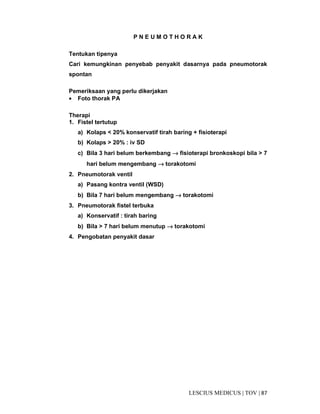 87|TOV|MEDICUSLESCIUS
P N E U M O T H O R A K
Tentukan tipenya
Cari kemungkinan penyebab penyakit dasarnya pada pneumotorak
spontan
Pemeriksaan yang perlu dikerjakan
• Foto thorak PA
Therapi
1. Fistel tertutup
a) Kolaps < 20% konservatif tirah baring + fisioterapi
b) Kolaps > 20% : iv SD
c) Bila 3 hari belum berkembang →→→→ fisioterapi bronkoskopi bila > 7
hari belum mengembang →→→→ torakotomi
2. Pneumotorak ventil
a) Pasang kontra ventil (WSD)
b) Bila 7 hari belum mengembang →→→→ torakotomi
3. Pneumotorak fistel terbuka
a) Konservatif : tirah baring
b) Bila > 7 hari belum menutup →→→→ torakotomi
4. Pengobatan penyakit dasar
 