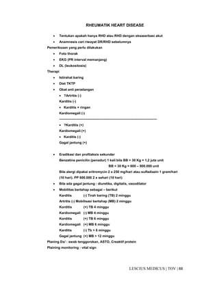 88|TOV|MEDICUSLESCIUS
RHEUMATIK HEART DISEASE
• Tentukan apakah hanya RHD atau RHD dengan eksaserbasi akut
• Anamnesis cari riwayat DR/RHD sebelumnya
Pemeriksaan yang perlu dilakukan
• Foto thorak
• EKG (PR interval memanjang)
• DL (leukositosis)
Therapi
• Istirahat baring
• Diet TKTP
• Obat anti peradangan
• ?Artritis (-)
Karditis (-)
• Karditis + ringan
Kardiomegali (-)
---------------------------------------------------------------------------------------
• ?Karditis (+)
Kardiomegali (+)
• Karditis (-)
Gagal jantung (+)
• Eradikasi dan profilaksis sekunder
Benzatine penicilin (penadur) 1 kali bila BB > 30 Kg = 1,2 juta unit
BB < 30 Kg = 600 – 900.000 unit
Bila alergi dipakai eritromycin 2 x 250 mg/hari atau sulfadiazin 1 gram/hari
(10 hari). PP 600.000 2 x sehari (10 hari)
• Bila ada gagal jantung : diuretika, digitalis, vasodilator
• Mobilitas bertahap sebagai – berikut
Karditis (-) Tirah baring (TB) 2 minggu
Artritis (-) Mobilisasi bertahap (MB) 2 minggu
Korditis (+) TB 4 minggu
Kardiomegali (-) MB 4 minggu
Korditis (+) TB 6 minggu
Kardiomegali (+) MB 6 minggu
Karditis (-) Tb > 6 minggu
Gagal jantung (+) MB > 12 minggu
Planing Dx/ : swab tenggorokan, ASTO, Creaktif protein
Plaining monitoring : vital sign
 