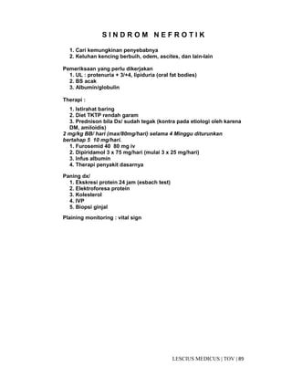 89|TOV|MEDICUSLESCIUS
S I N D R O M N E F R O T I K
1. Cari kemungkinan penyebabnya
2. Keluhan kencing berbuih, odem, ascites, dan lain-lain
Pemeriksaan yang perlu dikerjakan
1. UL : protenuria + 3/+4, lipiduria (oral fat bodies)
2. BS acak
3. Albumin/globulin
Therapi :
1. Istirahat baring
2. Diet TKTP rendah garam
3. Prednison bila Dx/ sudah tegak (kontra pada etiologi oleh karena
DM, amiloidis)
2 mg/kg BB/ hari (max/80mg/hari) selama 4 Minggu diturunkan
bertahap 5 10 mg/hari.
1. Furosemid 40 80 mg iv
2. Dipiridamol 3 x 75 mg/hari (mulai 3 x 25 mg/hari)
3. Infus albumin
4. Therapi penyakit dasarnya
Paning dx/
1. Ekskresi protein 24 jam (esbach test)
2. Elektroforesa protein
3. Kolesterol
4. IVP
5. Biopsi ginjal
Plaining monitoring : vital sign
 