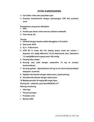 90|TOV|MEDICUSLESCIUS
SYOK KARDIOGENIK
Cari faktor risiko dan penyebab syok
Evaluasi hemodinamik dengan pemasangan CVP dan produksi
urine
Pemeriksaan yang perlu dikerjakan
1. EKG
2. Analisa gas darah untuk mencari asidosis metabolik
3. Foto thorak, DL.
Therapi
1. Istirahat dengan kepala sedikit ditinggikan (1/5 duduk)
2. Diet lunak TKTP
3. O2 4 – 6 liter/menit
4. IVFD D5 % untuk life line (loding doses untuk tes cairan) +
Dopamin 4-6 ng/Kg BB/menit (12-16 tetes/menit) atau dobutamin
7,5 ng/Kg/BB/menit supaya tensi >90 mmHg.
5. Pasang foley cateter
6. Kurangi rasa sakit dengan meperidine 75 mg im (morpin
kontraindikasi).
7. Kurangi gelisah : dipenhidramin 50 mg im 3-4 x/hari (kontraindikasi
diazepam, luuminal)
8. Digitalis bila disertai dengan edema paru, payah jantung
9. Diuretika bila disertai dengan edema paru
10.Metylprednisole 30 mg/kg BB single dose.
Planing dx/ : elektrolit, gula darah/BUN/SC,LFT
Plening monitoring
• Vital sign
• Perpusi jaringan
• Produksi urine
• Monitor EKD
 