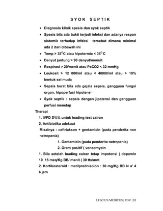 91|TOV|MEDICUSLESCIUS
S Y O K S E P T I K
• Diagnosis klinik spesis dan syok septik
• Spesis bila ada bukti terjadi infeksi dan adanya respon
sistemik terhadap infeksi tersebut dimana minimal
ada 2 dari dibawah ini
• Temp > 38O
C atau hipotermia < 36O
C
• Denyut jantung > 90 denyut/menuit
• Respirasi > 20/menit atau PaCO2 < 32 mmHg
• Leukosit > 12 000/ml atau < 40000/ml atau > 10%
bentuk sel muda
• Sepsis berat bila ada gejala sepsis, gangguan fungsi
organ, hipoperfusi hipotensi
• Syok septik : sepsis dengan jipotensi dan gangguan
perfusi menetap
Therapi
1. IVFD D%% untuk loading test cairan
2. Antibiotika adekuat
Misalnya : ceftriakson + gentamicin (pada penderita non
netropenia)
1. Gentamicin (pada penderita netropenia)
2. Gram positif ( voncomycin
1. Bila setelah loading cairan tetap impotensi ( dopamin
10 15 meq/Kg BB/ menit ( 30 tts/mnt
2. Kortikosteroid : metilprednisolon : 30 mg/Kg BB iv a' 4
6 jam
 