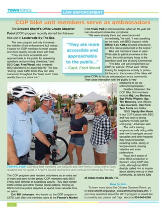 p.7
TOWNTOPICS
COP bike unit members serve as ambassadors
The Broward Sheriff’s Office Citizen Observer
Patrol (COP) program recently started the first-ever
bike unit in Lauderdale-By-The-Sea.
The new program not only increases
the visibility of law enforcement, but makes
it easier for COP members to meet people
and more readily provide them with help.
“They are more accessible and
approachable to the public for answering
questions and providing directions,” said
BSO Capt. Fred Wood, who oversees
BSO operations in Lauderdale-By-The-Sea.
“During peak traffic times they can also
maneuver throughout the Town much more
readily than in a patrol car.”
The COP program uses resident volunteers as an extra set
of eyes and ears for the police. COP members radio BSO
if they spot criminal or suspicious activity. They also handle
traffic control and other routine police matters, freeing up
BSO’s full-time police deputies to spend more valuable time
on patrol.
Col. Bill Johansen, who heads up the COP program in
LBTS, said bike unit members were at the Farmer’s Market
in El Prado Park in mid-November when an 80-year old
man developed stroke-like symptoms.
“We were already there and were beckoned
immediately,” he said. “I was speaking
on the radio with BSO dispatch while
Officer Les Kafka directed ambulance
and fire rescue personnel to the scene.”
Bike unit members travel in pairs.
While able to patrol anywhere in the
Town, the unit’s primary focus is the
downtown area and all along Commercial.
“The bike unit will complement our
COP car patrols,” Wood said. “While
looking for suspicious activity or poten-
tial hazards, the access of the bikes will
allow COPs to act as ambassadors to our community.
Their close interaction with the public is very
conducive to our law
enforcement procedures.”
Besides Johansen, the
COP Bike Unit members
include Maj. Lou Barbara,
Sgt. Philip Wojahn, Sgt.
Tim Bokovoy, and officers
Lisa Quaranto, Dan Ford,
Tom Ferris and Kafka.
“BSO Deputy Ben Koos
is our COP Liaison with BSO
and has been a strong
supporter to help get the
unit going,” Johansen said.
The unit’s training
emphasizes safe riding skills
and how to navigate around
obstacles and other hazards
they could encounter,
including curbs, sandy or
wet pavement, moving
vehicles and even
pedestrians.
Wood isn’t aware of
other BSO jurisdiction in
Broward using COP bike
units, although two BSO
districts called him to inquire
about starting one up in their
community, as did the City
of Indian Rocks Beach, Fla.
How to Join
To learn more about the Citizens Observer Patrol, go
to www.sheriff.org/about_bso/community/cops.cfm. If
you have questions about the LBTS program or would like
to possibly join, please call Capt. Wood at 954-640-4240.
imim
oo
OO
aa
WW
TT
do
CC
loo
tia
lalallloloww COCOCOPPsPs ttoo acactt a
“They are more
accessible and
approachable
to the public...”
Capt. Fred Wood
LAW ENFORCEMENT
TRAFFIC STOP: COP Bike Unit members Les Kafka (l) and Tom Ferris (r) chat with a Town
resident and her guest in Anglin’s Square during this year’s annual Christmas-By-The-Sea.
 