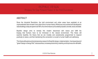 ABSTRACT
Since the Industrial Revolution, the built environment and urban areas have exploded at an
unprecedentedratenotseeninanyothertimeinhumanhistory.Whereweonceevolvedanddevelopedin
naturalsettings,todaywespendover90%ofourtimeindoorssurroundedbydrywall,concrete,wood,andsteel.
Biophilic design aims to remedy this modern disconnect with nature and fulfill the
longing that humans have to be immersed in the natural environment. This thesis will
examine biophilia, the theory that we are innately and evolutionarily programmed to respond
positively to nature, and that maintaining this connection is crucial to human health and well-being. 	
Thisthesiswillexploreandemphasizekeyresearchofbiophilicdesign,implementation,howitgoesbeyond
"green"designorbeinga"fad",reducesstress,increasesproductivity,creativity,andimprovesover-allhealth.
BIOPHILIC DESIGN
Bridging The Gap Between Nature & the Built Environment
© 2014 Paul Ramoie
1
 