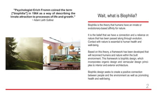 "Psychologist Erich Fromm coined the term
["biophilia"] in 1964 as a way of describing the
innate attraction to processes of life and growth."
~ Adam Leith Gollner
Wait, what is Biophilia?
Biophilia is the theory that humans have an innate or
evolutionary-based affinity for nature.
It is the belief that we have a connection and a reliance on
nature that has been passed along through evolution.
Contact with nature is essential to human health and
well-being.
Based on this theory, a framework has been developed that
will reconnect humans and nature within the built
environment. This framework is biophilic design, which
incorporates organic design and vernacular design princi-
ples to interior and exterior architecture.
Biophilic design seeks to create a positive connection
between people and the environment as well as promoting
health and well-being.
2
 