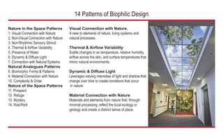 Nature in the Space Patterns
1. Visual Connection with Nature
2. Non-Visual Connection with Nature
3. Non-Rhythmic Sensory Stimuli
4. Thermal & Airflow Variability
5. Presence of Water
6. Dynamic & Diffuse Light
7. Connection with Natural Systems
Natural Analogues Patterns
8. Biomorphic Forms & Patterns
9. Material Connection with Nature
10. Complexity & Order
Nature of the Space Patterns
11. Prospect
12. Refuge
13. Mystery
14. Risk/Peril
	 Visual Connection with Nature.
	 A view to elements of nature, living systems and
	 natural processes.
	 Thermal & Airflow Variability
	 Subtle changes in air temperature, relative humidity, 	
	 airflow across the skin, and surface temperatures that 	
	 mimic natural environments.
	 Dynamic & Diffuse Light
	 Leverages varying intensities of light and shadow that 	
	 change over time to create conditions that occur
	 in nature.
	 Material Connection with Nature
	 Materials and elements from nature that, through
	 minimal processing, reflect the local ecology or
	 geology and create a distinct sense of place.
14 Patterns of Biophilic Design
6
 