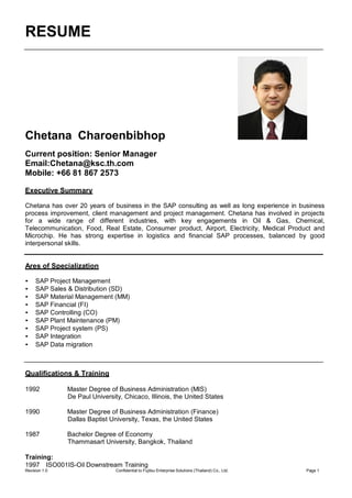 RESUME
Revision 1.0 Confidential to Fujitsu Enterprise Solutions (Thailand) Co., Ltd. Page 1
Chetana Charoenbibhop
Current position: Senior Manager
Email:Chetana@ksc.th.com
Mobile: +66 81 867 2573
Executive Summary
Chetana has over 20 years of business in the SAP consulting as well as long experience in business
process improvement, client management and project management. Chetana has involved in projects
for a wide range of different industries, with key engagements in Oil & Gas, Chemical,
Telecommunication, Food, Real Estate, Consumer product, Airport, Electricity, Medical Product and
Microchip. He has strong expertise in logistics and financial SAP processes, balanced by good
interpersonal skills.
Ares of Specialization
• SAP Project Management
• SAP Sales & Distribution (SD)
• SAP Material Management (MM)
• SAP Financial (FI)
• SAP Controlling (CO)
• SAP Plant Maintenance (PM)
• SAP Project system (PS)
• SAP Integration
• SAP Data migration
Qualifications & Training
1992 Master Degree of Business Administration (MIS)
De Paul University, Chicaco, Illinois, the United States
1990 Master Degree of Business Administration (Finance)
Dallas Baptist University, Texas, the United States
1987 Bachelor Degree of Economy
Thammasart University, Bangkok, Thailand
Training:
1997 ISO001IS-Oil Downstream Training
 