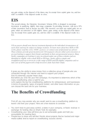 any gain arising on the disposal of the shares may be exempt from capital gains tax, and loss
relief is available if the disposal results in a loss.
EIS
The second scheme, the Enterprise Investment Scheme (EIS), is designed to encourage
investment in qualifying slightly later-stage companies by providing investors with up to 30%
of their investment back in income tax relief. Plus investors can defer any capital gains tax on
gains which are reinvested in EIS eligible shares, gains arising on the disposal of the shares
may be exempt from capital gains tax, and loss relief is available if the disposal results in a
loss.
UK tax payers should note that tax treatment depends on the individual circumstances of
each client and may be subject to change in future. To learn more about how SEIS or EIS
works, please read the online HMRC guidance or contact your professional tax advisor.
These schemes provide great incentives for UK taxpayers who are either active investors or
are just looking to support their friends and family in their entrepreneurial projects. Many
Seedrs campaigns are looking to raise investment under one of these schemes and are
identified as eligible with a small SEIS or EIS logo. Seedrs offers a simple and
straightforward way to invest in a wide range of SEIS and EIS eligible companies and we
take care of all the paperwork to help investors claim back their reliefs.
It gives you the ability to raise money from a collective group of people who are
connected through the internet and want to support your project.
And it's extremely popular these days.
But before you dive into your first campaign, it's important to determine which of the
many crowdfunding sites is right for you.
Let's explore the top five crowdfunding platforms for entrepreneurs and businesses
in terms of popularity, types of projects funded, and other basic information so you
can choose the best one for your business.
The Benefits of Crowdfunding
First off, you may wonder why you would want to use a crowdfunding platform to
launch and fund your project. Here are a few reasons to consider.
 You don't have to give away control, a stake in your company, or future revenue in
exchange for funding (like on Shark Tank for example).
 Crowdfunding your idea will force you to set achievable goals and hold you
accountable for meeting them.
 People love to share and tell their friends about projects they've backed and major
media outlets tend to report on crowdfunding success stories.
 