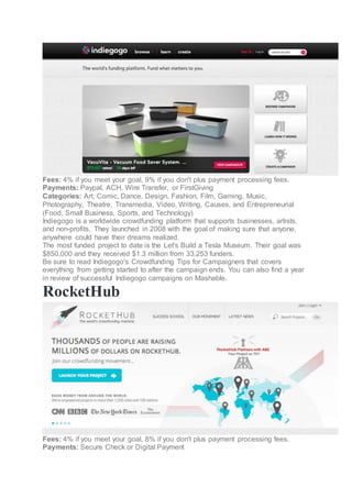 Fees: 4% if you meet your goal, 9% if you don't plus payment processing fees.
Payments: Paypal, ACH, Wire Transfer, or FirstGiving
Categories: Art, Comic, Dance, Design, Fashion, Film, Gaming, Music,
Photography, Theatre, Transmedia, Video, Writing, Causes, and Entrepreneurial
(Food, Small Business, Sports, and Technology)
Indiegogo is a worldwide crowdfunding platform that supports businesses, artists,
and non-profits. They launched in 2008 with the goal of making sure that anyone,
anywhere could have their dreams realized.
The most funded project to date is the Let's Build a Tesla Museum. Their goal was
$850,000 and they received $1.3 million from 33,253 funders.
Be sure to read Indiegogo's Crowdfunding Tips for Campaigners that covers
everything from getting started to after the campaign ends. You can also find a year
in review of successful Indiegogo campaigns on Mashable.
RocketHub
Fees: 4% if you meet your goal, 8% if you don't plus payment processing fees.
Payments: Secure Check or Digital Payment
 