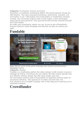 Categories: Art, Business, Science, and Social
RocketHub is a worldwide crowdfunding platform that gained exposure through the
A&E networks. They have empowered businesses, governments, educators, and
communities in over 1,500 projects and are the leaders in crowdfunding education.
Currently, the most funded project to date is Extra Credits, a show about game
design and the good games do. Their goal was $15,000 and they received $153,000
from 3,824 funders.
No matter what crowdfunding network you use, be sure to look at RocketHub's
Success School for insider knowledge and tools that can help you achieve your
goals.
Fundable
Fees: $99 per month during active campaigns plus payment processing fees.
Payments: WePay
Categories: Startups
Fundable is a crowdfunding platform that allows startups to offer rewards or equity in
exchange for funding. According to the site, startups that offer rewards typically raise
up to $50,000, whereas startups that offer equity usually raise more.
The most funded project to date is DecisionDesk, an application tracking system for
educational institutions. Their goal was $1.25 million and which they met.
If you decide to run a Fundable campaign, refer to their blog post on gearing up for a
successful crowdfund.
Crowdfunder
 