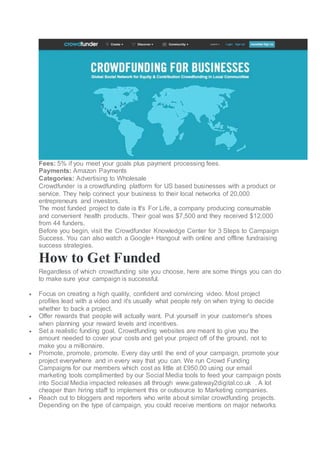 Fees: 5% if you meet your goals plus payment processing fees.
Payments: Amazon Payments
Categories: Advertising to Wholesale
Crowdfunder is a crowdfunding platform for US based businesses with a product or
service. They help connect your business to their local networks of 20,000
entrepreneurs and investors.
The most funded project to date is It's For Life, a company producing consumable
and convenient health products. Their goal was $7,500 and they received $12,000
from 44 funders.
Before you begin, visit the Crowdfunder Knowledge Center for 3 Steps to Campaign
Success. You can also watch a Google+ Hangout with online and offline fundraising
success strategies.
How to Get Funded
Regardless of which crowdfunding site you choose, here are some things you can do
to make sure your campaign is successful.
 Focus on creating a high quality, confident and convincing video. Most project
profiles lead with a video and it's usually what people rely on when trying to decide
whether to back a project.
 Offer rewards that people will actually want. Put yourself in your customer's shoes
when planning your reward levels and incentives.
 Set a realistic funding goal. Crowdfunding websites are meant to give you the
amount needed to cover your costs and get your project off of the ground, not to
make you a millionaire.
 Promote, promote, promote. Every day until the end of your campaign, promote your
project everywhere and in every way that you can. We run Crowd Funding
Campaigns for our members which cost as little at £950.00 using our email
marketing tools complimented by our Social Media tools to feed your campaign posts
into Social Media impacted releases all through www.gateway2digital.co.uk . A lot
cheaper than hiring staff to implement this or outsource to Marketing companies.
 Reach out to bloggers and reporters who write about similar crowdfunding projects.
Depending on the type of campaign, you could receive mentions on major networks
 