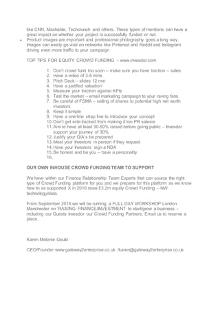 like CNN, Mashable, Techcrunch and others. These types of mentions can have a
great impact on whether your project is successfully funded or not.
 Product images are important and professional photography goes a long way.
Images can easily go viral on networks like Pinterest and Reddit and Instagram
driving even more traffic to your campaign
TOP TIPS FOR EQUITY CROWD FUNDING – www.invesdor.com
1. Don’t crowd fund too soon – make sure you have traction – sales
2. Have a video of 3-5 mins
3. Pitch Deck – slides 12 min
4. Have a justified valuation
5. Measure your traction against KPIs
6. Test the market – email marketing campaign to your raving fans
7. Be careful of FSMA – selling of shares to potential high net worth
investors
8. Keep it simple
9. Have a one-line strap line to introduce your concept
10.Don’t get side tracked from making it too PR salesie
11.Aim to have at least 30-50% raised before going public – Invesdor
support your journey of 30%
12.Justify your Q/A’s be prepared
13.Meet your Investors in person if they request
14.Have your Investors sign a NDA
15.Be honest and be you – have a personality
16.
OUR OWN INHOUSE CROWD FUNDING TEAM TO SUPPORT
We have within our Finance Relationship Team Experts that can source the right
type of Crowd Funding platform for you and we prepare for this platform as we know
how to as supported X in 2016 raise £3.2m equity Crowd Funding – NW
technology/data.
From September 2016 we will be running a FULL DAY WORKSHOP London
Manchester on ‘RAISING FINANCE/INVESTMENT to start/grow a business –
including our Guests Invesdor our Crowd Funding Partners. Email us to reserve a
place.
Karen Melonie Gould
CEO/Founder www.gateway2enterprise.co.uk /karen@gateway2enterprise.co.uk
 