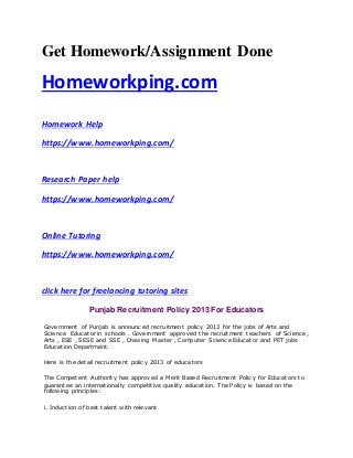 Get Homework/Assignment Done
Homeworkping.com
Homework Help
https://www.homeworkping.com/
Research Paper help
https://www.homeworkping.com/
Online Tutoring
https://www.homeworkping.com/
click here for freelancing tutoring sites
Punjab Recruitment Policy 2013 For Educators
Government of Punjab is announced recruitment policy 2013 for the jobs of Arts and
Science Educator in schools . Government approved the recruitment teachers of Science ,
Arts , ESE , SESE and SSE , Drawing Master , Computer Science Educator and PET jobs
Education Department.
Here is the detail recruitment policy 2013 of educators
The Competent Authority has approved a Merit Based Recruitment Policy for Educators to
guarantee an internationally competitive quality education. The Policy is based on the
following principles:
i. Induction of best talent with relevant
 