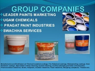 LEADER PAINTS MARKETING
UGAM CHEMICALS
 PRAGAT PAINT INDUSTRIES
SWACHHA SERVICES
Manufacturers and Distributors of Thermal Insulation coatings, Fire Retardant coatings, Waterproofing coatings, Heat
Resistant coatings. Specialized in Deep Cleaning, System Cleaning, and Housekeeping activities of Automotive,
Pharmaceutical industries, Hotels, Hospitals, Aviation industries, Food industries, Shopping complexes, Theaters etc.
 