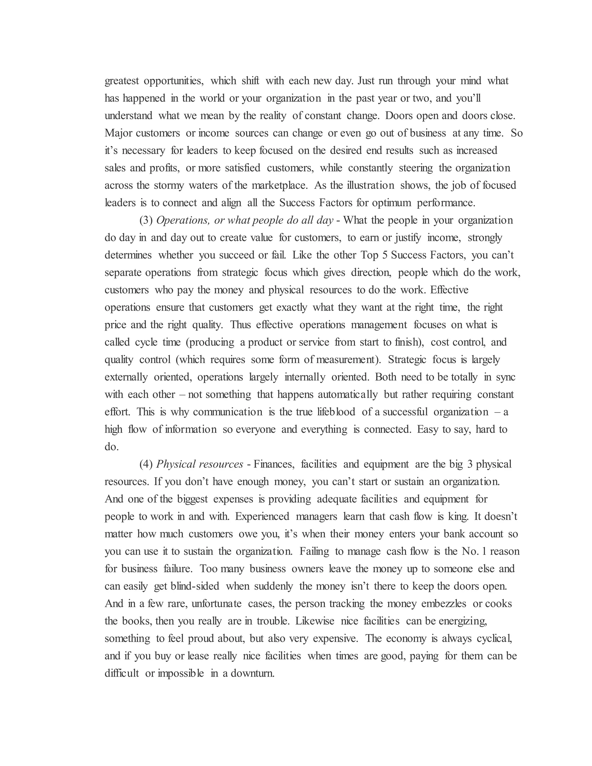 greatest opportunities, which shift with each new day. Just run through your mind what
has happened in the world or your organization in the past year or two, and you’ll
understand what we mean by the reality of constant change. Doors open and doors close.
Major customers or income sources can change or even go out of business at any time. So
it’s necessary for leaders to keep focused on the desired end results such as increased
sales and profits, or more satisfied customers, while constantly steering the organization
across the stormy waters of the marketplace. As the illustration shows, the job of focused
leaders is to connect and align all the Success Factors for optimum performance.
(3) Operations, or what people do all day - What the people in your organization
do day in and day out to create value for customers, to earn or justify income, strongly
determines whether you succeed or fail. Like the other Top 5 Success Factors, you can’t
separate operations from strategic focus which gives direction, people which do the work,
customers who pay the money and physical resources to do the work. Effective
operations ensure that customers get exactly what they want at the right time, the right
price and the right quality. Thus effective operations management focuses on what is
called cycle time (producing a product or service from start to finish), cost control, and
quality control (which requires some form of measurement). Strategic focus is largely
externally oriented, operations largely internally oriented. Both need to be totally in sync
with each other – not something that happens automatically but rather requiring constant
effort. This is why communication is the true lifeblood of a successful organization – a
high flow of information so everyone and everything is connected. Easy to say, hard to
do.
(4) Physical resources - Finances, facilities and equipment are the big 3 physical
resources. If you don’t have enough money, you can’t start or sustain an organization.
And one of the biggest expenses is providing adequate facilities and equipment for
people to work in and with. Experienced managers learn that cash flow is king. It doesn’t
matter how much customers owe you, it’s when their money enters your bank account so
you can use it to sustain the organization. Failing to manage cash flow is the No. 1 reason
for business failure. Too many business owners leave the money up to someone else and
can easily get blind-sided when suddenly the money isn’t there to keep the doors open.
And in a few rare, unfortunate cases, the person tracking the money embezzles or cooks
the books, then you really are in trouble. Likewise nice facilities can be energizing,
something to feel proud about, but also very expensive. The economy is always cyclical,
and if you buy or lease really nice facilities when times are good, paying for them can be
difficult or impossible in a downturn.
 