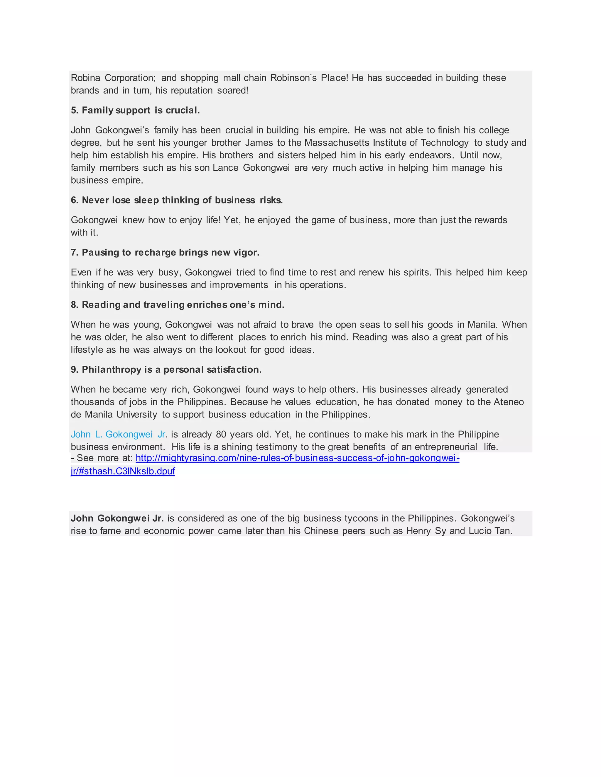 Robina Corporation; and shopping mall chain Robinson’s Place! He has succeeded in building these
brands and in turn, his reputation soared!
5. Family support is crucial.
John Gokongwei’s family has been crucial in building his empire. He was not able to finish his college
degree, but he sent his younger brother James to the Massachusetts Institute of Technology to study and
help him establish his empire. His brothers and sisters helped him in his early endeavors. Until now,
family members such as his son Lance Gokongwei are very much active in helping him manage his
business empire.
6. Never lose sleep thinking of business risks.
Gokongwei knew how to enjoy life! Yet, he enjoyed the game of business, more than just the rewards
with it.
7. Pausing to recharge brings new vigor.
Even if he was very busy, Gokongwei tried to find time to rest and renew his spirits. This helped him keep
thinking of new businesses and improvements in his operations.
8. Reading and traveling enriches one’s mind.
When he was young, Gokongwei was not afraid to brave the open seas to sell his goods in Manila. When
he was older, he also went to different places to enrich his mind. Reading was also a great part of his
lifestyle as he was always on the lookout for good ideas.
9. Philanthropy is a personal satisfaction.
When he became very rich, Gokongwei found ways to help others. His businesses already generated
thousands of jobs in the Philippines. Because he values education, he has donated money to the Ateneo
de Manila University to support business education in the Philippines.
John L. Gokongwei Jr. is already 80 years old. Yet, he continues to make his mark in the Philippine
business environment. His life is a shining testimony to the great benefits of an entrepreneurial life.
- See more at: http://mightyrasing.com/nine-rules-of-business-success-of-john-gokongwei-
jr/#sthash.C3INkslb.dpuf
John Gokongwei Jr. is considered as one of the big business tycoons in the Philippines. Gokongwei’s
rise to fame and economic power came later than his Chinese peers such as Henry Sy and Lucio Tan.
 