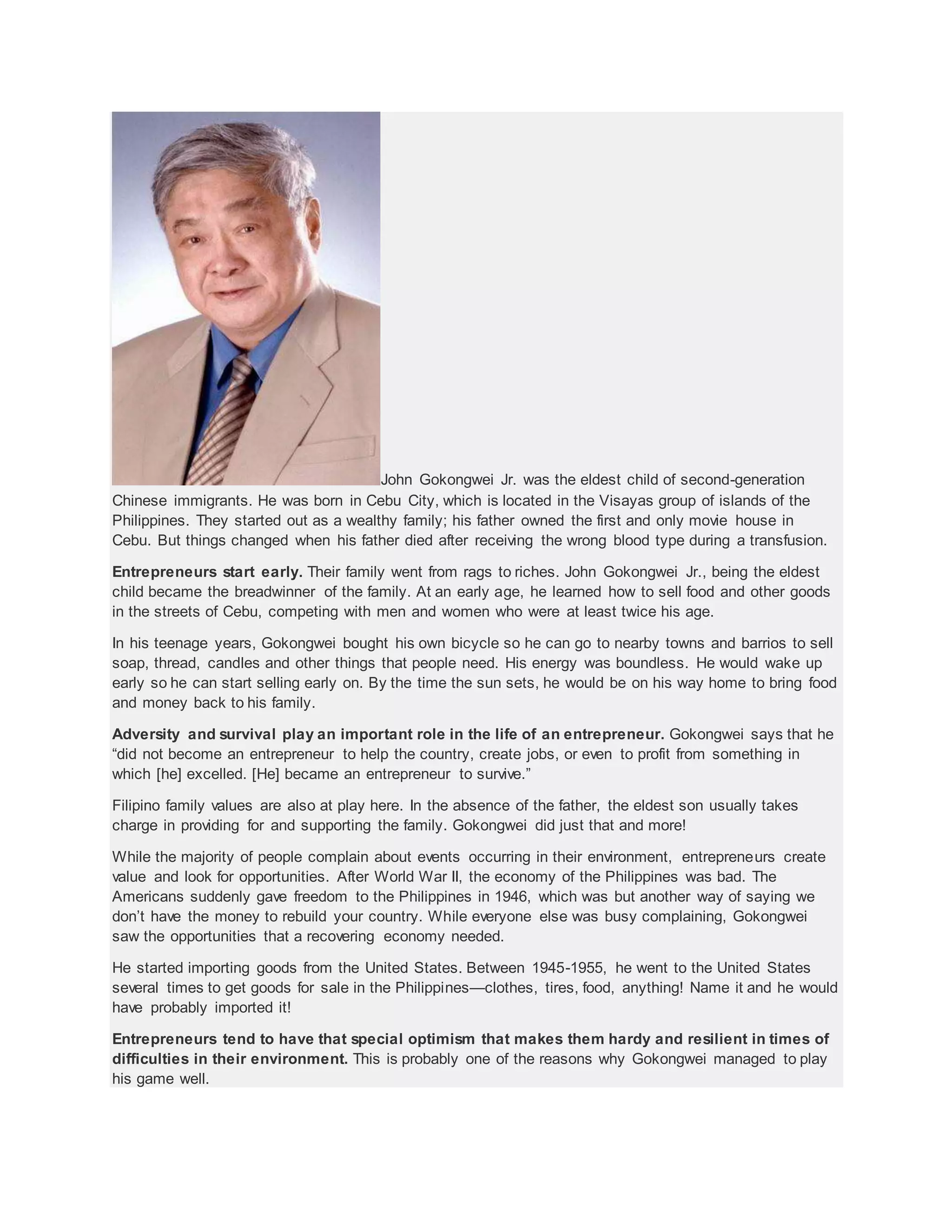 John Gokongwei Jr. was the eldest child of second-generation
Chinese immigrants. He was born in Cebu City, which is located in the Visayas group of islands of the
Philippines. They started out as a wealthy family; his father owned the first and only movie house in
Cebu. But things changed when his father died after receiving the wrong blood type during a transfusion.
Entrepreneurs start early. Their family went from rags to riches. John Gokongwei Jr., being the eldest
child became the breadwinner of the family. At an early age, he learned how to sell food and other goods
in the streets of Cebu, competing with men and women who were at least twice his age.
In his teenage years, Gokongwei bought his own bicycle so he can go to nearby towns and barrios to sell
soap, thread, candles and other things that people need. His energy was boundless. He would wake up
early so he can start selling early on. By the time the sun sets, he would be on his way home to bring food
and money back to his family.
Adversity and survival play an important role in the life of an entrepreneur. Gokongwei says that he
“did not become an entrepreneur to help the country, create jobs, or even to profit from something in
which [he] excelled. [He] became an entrepreneur to survive.”
Filipino family values are also at play here. In the absence of the father, the eldest son usually takes
charge in providing for and supporting the family. Gokongwei did just that and more!
While the majority of people complain about events occurring in their environment, entrepreneurs create
value and look for opportunities. After World War II, the economy of the Philippines was bad. The
Americans suddenly gave freedom to the Philippines in 1946, which was but another way of saying we
don’t have the money to rebuild your country. While everyone else was busy complaining, Gokongwei
saw the opportunities that a recovering economy needed.
He started importing goods from the United States. Between 1945-1955, he went to the United States
several times to get goods for sale in the Philippines—clothes, tires, food, anything! Name it and he would
have probably imported it!
Entrepreneurs tend to have that special optimism that makes them hardy and resilient in times of
difficulties in their environment. This is probably one of the reasons why Gokongwei managed to play
his game well.
 