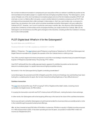 the number one telecommunication’s companyand upon acquisition ofthe sun cellular it solidifies its position as the
dominanttelecommunications player in a capital-intensive and highlycompetitive industry. The Gokongwei’s,as the
owner of Digitel,one of the dominanttelecommunications player and one of the formidable competitor ofPLDT will
only have a once in a lifetime offer to be given a seatin another telecommunications companysuch as PLDT.One
principle and business tactic that is often portrayed in telenovelas is thatif you want to take-over a companyit is
easier ifyou are alreadyon the inside,which somehow resembles to whatthe Gokongwei’s did upon selling Sun
Cellular to PLDT. However, I ain’t sure if it works the same wayin real life. Also, this decision ofthe Gokongwei’s
proves their confidence on themselves and its employees thatthey can create another Sun Cellular. After all, the
Gokongwei’s are renowned as one ofthe game changers in the industries.Creating another Sun Cellular is noteasy
but it is also notimpossible.
PLDT-Digiteldeal: What's in it for the Gokongweis?
By Judith Balea,abs-cbnNEWS.com
Posted at 03/31/2011 6:07 AM | Updated as of 04/04/2011 3:49 PM
MANILA, Philippines - The deal between giantPhilippine Long Distance Telephone Co.(PLDT) and Gokongwei-led
Digital Telecommunications Inc.(Digitel),the operator of the Sun Cellular brand,is nothing usual.
Two of the country's largestand richestcompanies in one of the moststrategic industries have justsealed the largest
buyouts in Philippine corporate history.The price tag: P74.1 billion.
How PLDT will benefit from this swiftly executed deal is apparent:It solidifies its position as the dominant
telecommunications player in a capital-intensive and highlycompetitive industry.
But what's in it for the Gokongwei family,Digitel's controlling shareholders?
Lance Gokongwei,the presidentand COO of Digitel's parentfirm JG SummitHoldings,has said thatthey have been
looking for a suitable partner for years. But he had shared thatselling Digitel was a "very difficult decision."
Cashless transaction
The deal was structured this way: PLDT is buying 51.55% of Digitel and the latter's debts,including a bond
convertible into Digitel shares,for P69.2 billion.
It is paying the transaction costwith new PLDT shares priced atP2,500 each, making the deal a share exchange.
In other words,the Gokongweis will notbe laughing all the way to the bank at the close of this cashless transaction.
Some say cold cash is whatthe Gokongweis should have demanded for a business thatsuccessfullycarved a niche
in the marketthrough its popular bucket-priced offerings.
After all,they invested at leastP40 billion (P34 billlion in advances,P9 billion in equity) in Digitel since they acquired
it in 1993 and launched in 2003. It has been operating ata loss for years, but posted a modestP851 million net
income as ofSeptember 2010.
 