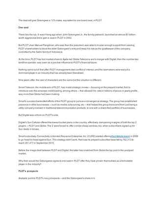 The deal will give Gokongwei a 12% stake, equivalentto one board seat, in PLDT.
One seat
There lies the rub. It wasn'tlong ago when John Gokongwei Jr., the family patriarch,launched an almost$1 billion-
worth aggressive bid to gain a seatin PLDT in 2002.
But PLDT chair Manuel Pangilinan,who was then the president,was able to muster enough supportfrom existing
PLDT shareholders to block the elder Gokongwei's entryand keep his role as the goalkeeper ofthe company
controlled by the Salim familyof Indonesia.
At the time,PLDT has lostmarketshare to Ayala-led Globe Telecoms and a merger with Digitel,then the number two
landline operator,was seen as a positive influence to PLDT's financial future.
Nothing came outof that after PLDT managementcited conflictof interest,and the lawmakers were waryof a
dominantplayer in an industry that has alreadybeen liberalized.
Nine years after, the cast of characters are the same butthe situation is different.
SmartTelecom,the mobile arm ofPLDT, has made strategic moves -- focusing on the prepaid market,first to
introduce over-the-airwaves creditloading,among others -- that allowed itto rake in billions ofpesos in yearly profits,
way more than Globe had been making.
Smart's success bankrolled efforts ofthe PLDT group to pursue a convergence strategy. The group has established
presence in other businesses -- such as media,outsourcing,etc -- that helped the group transcend from justbeing a
utility companyinvolved in traditional telecommunication products,to one with a diversified portfolio of businesses.
But Digitel was a thorn on PLDT's side.
Digitel's Sun Cellular offered the lowestbucket plans in the country, effectively dampening margins ofboth the top 2
players -- PLDT and Globe.The 2 were forced to offer similar cheap services,too,when subscribers signed up for
Sun deals in droves.
Smartsubsidiary,Connectivity Unlimited Resource Enterprise,Inc.(CURE) started offeringRed Mobile brand in 2008
to go head-to-head againstSun. This strategy didn't work. Red saw its prepaid subscriber base fall by 752,313 to
reach 381,477 in September 2010.
Before the mega-deal between PLDTand Digitel,the latter has snatched from Globe the top postin the postpaid
market.
Why then would the Gokongweis agree to one seatin PLDT after they have proven themselves as a formidable
player in the industry?
PLDT's prospects
Analysts pointto PLDT's rosy prospects -- and the Gokongwei's share in it.
 