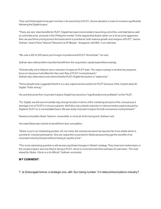 They said Gokongwei's true gain now lies in its ownership ofPLDT, whose valuation is seen to increase significantly
following the Digitel buyout.
"There are very clear benefits for PLDT. Digitel has been instrumental in launching a lotof the unlimited text as well
as unlimited voice products in the Philippine market.To the degree that they're taken out a bit as price aggressor,
then we see firmer pricing across the board which is positive for both revenue growth and margins ofPLDT," James
Sullivan, head of Asia Telecom Research atJP Morgan Singapore,told ANC in an interview.
"We see a 300 to 500 basis pointmargin improvementatPLDT-Smartlevel," he said.
Sullivan also cited another importantbenefitfrom the acquisition:capital expenditure savings.
"Directionally,we're likely to see a reduction of capex at PLDT level. The capex savings is another key aspectto
focus on because it will affect the free cash flow of PLDT moving forward."
Sullivan also debunked some claims thatthe PLDT-Digitel transaction is "expensive."
"Some people have suggested thatthis is a very expensive transaction for PLDT because ofthe implied value for
Digitel.That's wrong."
He said thataside from improved margins,Digitel has become a "significantlymore profitable"unitfor PLDT.
"For Digitel,we will see immediate step change function in terms ofthe marketing structure of the companyas it
leverage a lot of PLDT's in-house systems.We'll also see a drastic reduction in interconnection payments paid by
Digitel to PLDT on a consolidated basis.We see vastly improved margins for both companies moving forward."
Nearestcompetitor Globe Telecom,meanwhile, is notat all at the losing end,Sullivan said.
He noted Globe also stands to benefitfrom less competition.
"Globe is put in an interesting position.On one hand,the industrystructure has become far more stable which is
positive for industry participants.One can argue this is positive for Globe because they get the benefits of an
improved industrystructure without having to pay the price."
"The more interesting question is will we see significantchanges in Globe's strategy.They have lostmarketshare in
the couple of years and now they're facing a PLDT, which is more dominantthan perhaps it's ever been. The road
ahead for Globe, I think is a bit difficult," Sullivan concluded.
MY COMMENT:
7. Is Gokongwei’smove a strategic one, with Sun being number 3 in telecommunications industry?
 