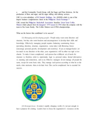  and the Commodity Foods Group, with the Sugar and Flour divisions, for the
production of flour and sugar, and for sugar milling and refining services.
URC is a core subsidiary of JG Summit Holdings, Inc. (JGSHI) which is one of the
largest business conglomerates listed in the Philippine Stock Exchange.[1]
URC owned the Philippine Basketball Association franchise Great Taste Coffee
Makers which played from the inaugural 1975 season to 1992 when the company sold the
team to Sta. Lucia Realty. The Coffee Makers won 6 PBA championships.
What are the factors that contributed to its success?
(1) Managing and developing people - People today want some direction and
structure, but they also want freedom and encouragement to develop their skills and
knowledge. Effectively managing people requires balancing constraining forces
(providing direction, structure, organization, some rules) with liberating forces
(encourage personal growth, development and creativity). If you as manager/leader err
too much in one direction or the other, your organization will be either too rigid or too
chaotic. To make it more complicated, each person has a different set of needs for
structure vs. freedom, order vs. opportunity, logic vs. personal values, factual information
vs. meaning and connections, and so on. Effective managers do not manage all people the
same, except for some basic rules. They manage each person according to what he or she
needs, what motivates them to do their best. This can be complicated but is essential for
success.
(2) Strategic focus - In today’s rapidly changing world, it’s not just enough to
have a purpose for existing. Leaders have to focus the organization’s resources on the
 