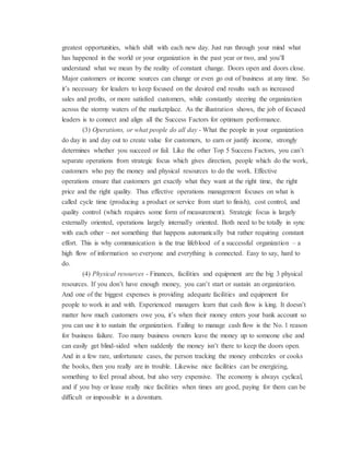 greatest opportunities, which shift with each new day. Just run through your mind what
has happened in the world or your organization in the past year or two, and you’ll
understand what we mean by the reality of constant change. Doors open and doors close.
Major customers or income sources can change or even go out of business at any time. So
it’s necessary for leaders to keep focused on the desired end results such as increased
sales and profits, or more satisfied customers, while constantly steering the organization
across the stormy waters of the marketplace. As the illustration shows, the job of focused
leaders is to connect and align all the Success Factors for optimum performance.
(3) Operations, or what people do all day - What the people in your organization
do day in and day out to create value for customers, to earn or justify income, strongly
determines whether you succeed or fail. Like the other Top 5 Success Factors, you can’t
separate operations from strategic focus which gives direction, people which do the work,
customers who pay the money and physical resources to do the work. Effective
operations ensure that customers get exactly what they want at the right time, the right
price and the right quality. Thus effective operations management focuses on what is
called cycle time (producing a product or service from start to finish), cost control, and
quality control (which requires some form of measurement). Strategic focus is largely
externally oriented, operations largely internally oriented. Both need to be totally in sync
with each other – not something that happens automatically but rather requiring constant
effort. This is why communication is the true lifeblood of a successful organization – a
high flow of information so everyone and everything is connected. Easy to say, hard to
do.
(4) Physical resources - Finances, facilities and equipment are the big 3 physical
resources. If you don’t have enough money, you can’t start or sustain an organization.
And one of the biggest expenses is providing adequate facilities and equipment for
people to work in and with. Experienced managers learn that cash flow is king. It doesn’t
matter how much customers owe you, it’s when their money enters your bank account so
you can use it to sustain the organization. Failing to manage cash flow is the No. 1 reason
for business failure. Too many business owners leave the money up to someone else and
can easily get blind-sided when suddenly the money isn’t there to keep the doors open.
And in a few rare, unfortunate cases, the person tracking the money embezzles or cooks
the books, then you really are in trouble. Likewise nice facilities can be energizing,
something to feel proud about, but also very expensive. The economy is always cyclical,
and if you buy or lease really nice facilities when times are good, paying for them can be
difficult or impossible in a downturn.
 