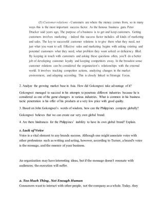 (5) Customer relations - Customers are where the money comes from, so in many
ways this is the most important success factor. As the famous business guru Peter
Drucker said years ago, The purpose of a business is to get and keep customers. Getting
customers involves marketing – indeed this success factor includes all kinds of marketing
and sales. The key to successful customer relations is to give them what they need, not
just what you want to sell. Effective sales and marketing begins with asking existing and
potential customers what they need, what problem they want solved or deficiency filled.
By keeping in touch with customers and asking these questions often, you’ll do a better
job of developing customer loyalty and keeping competitors away. In the broadest sense
customer relations can be considered the organization’s relationships with the external
world. It involves tracking competitor actions, analyzing changes in the market
environment, and adapting according. This is closely linked to Strategic Focus.
2. Analyze the growing market base in Asia. How did Gokongwei take advantage of it?
Gokongwei managed to succeed in his attempts to penetrate different industries because he is
considered as one of the game-changers in various industries. What is common in his business
tactic penetration is his offer of his products at a very low price with good quality.
3. Based on John Gokongwei’s words of wisdom, how can the Philippines compete globally?
Gokongwei believes that we can create our very own global brand.
4. Are there hindrances for the Philippines’ inability to have its own global brand? Explain.
1. Lack of Voice
Voice is a vital element to any brands success. Although one might associate voice with
other professions such as writing and acting, however, according to Turner, a brand's voice
is the message, and the essence of your business.
An organization may have interesting ideas, but if the message doesn’t resonate with
audiences; the execution will suffer.
2. Too Much Thing, Not Enough Human
Consumers want to interact with other people, not the company as a whole. Today, they
 