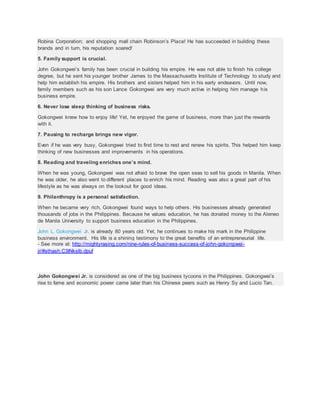 Robina Corporation; and shopping mall chain Robinson’s Place! He has succeeded in building these
brands and in turn, his reputation soared!
5. Family support is crucial.
John Gokongwei’s family has been crucial in building his empire. He was not able to finish his college
degree, but he sent his younger brother James to the Massachusetts Institute of Technology to study and
help him establish his empire. His brothers and sisters helped him in his early endeavors. Until now,
family members such as his son Lance Gokongwei are very much active in helping him manage his
business empire.
6. Never lose sleep thinking of business risks.
Gokongwei knew how to enjoy life! Yet, he enjoyed the game of business, more than just the rewards
with it.
7. Pausing to recharge brings new vigor.
Even if he was very busy, Gokongwei tried to find time to rest and renew his spirits. This helped him keep
thinking of new businesses and improvements in his operations.
8. Reading and traveling enriches one’s mind.
When he was young, Gokongwei was not afraid to brave the open seas to sell his goods in Manila. When
he was older, he also went to different places to enrich his mind. Reading was also a great part of his
lifestyle as he was always on the lookout for good ideas.
9. Philanthropy is a personal satisfaction.
When he became very rich, Gokongwei found ways to help others. His businesses already generated
thousands of jobs in the Philippines. Because he values education, he has donated money to the Ateneo
de Manila University to support business education in the Philippines.
John L. Gokongwei Jr. is already 80 years old. Yet, he continues to make his mark in the Philippine
business environment. His life is a shining testimony to the great benefits of an entrepreneurial life.
- See more at: http://mightyrasing.com/nine-rules-of-business-success-of-john-gokongwei-
jr/#sthash.C3INkslb.dpuf
John Gokongwei Jr. is considered as one of the big business tycoons in the Philippines. Gokongwei’s
rise to fame and economic power came later than his Chinese peers such as Henry Sy and Lucio Tan.
 