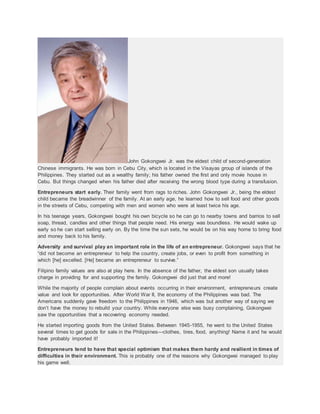 John Gokongwei Jr. was the eldest child of second-generation
Chinese immigrants. He was born in Cebu City, which is located in the Visayas group of islands of the
Philippines. They started out as a wealthy family; his father owned the first and only movie house in
Cebu. But things changed when his father died after receiving the wrong blood type during a transfusion.
Entrepreneurs start early. Their family went from rags to riches. John Gokongwei Jr., being the eldest
child became the breadwinner of the family. At an early age, he learned how to sell food and other goods
in the streets of Cebu, competing with men and women who were at least twice his age.
In his teenage years, Gokongwei bought his own bicycle so he can go to nearby towns and barrios to sell
soap, thread, candles and other things that people need. His energy was boundless. He would wake up
early so he can start selling early on. By the time the sun sets, he would be on his way home to bring food
and money back to his family.
Adversity and survival play an important role in the life of an entrepreneur. Gokongwei says that he
“did not become an entrepreneur to help the country, create jobs, or even to profit from something in
which [he] excelled. [He] became an entrepreneur to survive.”
Filipino family values are also at play here. In the absence of the father, the eldest son usually takes
charge in providing for and supporting the family. Gokongwei did just that and more!
While the majority of people complain about events occurring in their environment, entrepreneurs create
value and look for opportunities. After World War II, the economy of the Philippines was bad. The
Americans suddenly gave freedom to the Philippines in 1946, which was but another way of saying we
don’t have the money to rebuild your country. While everyone else was busy complaining, Gokongwei
saw the opportunities that a recovering economy needed.
He started importing goods from the United States. Between 1945-1955, he went to the United States
several times to get goods for sale in the Philippines—clothes, tires, food, anything! Name it and he would
have probably imported it!
Entrepreneurs tend to have that special optimism that makes them hardy and resilient in times of
difficulties in their environment. This is probably one of the reasons why Gokongwei managed to play
his game well.
 