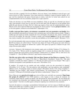10 Como Deus Pode e Vai Restaurar Seu Casamento
Através de todo o capítulo 5 do livro de Mateus, Jesus nos chama a uma obediência maior do que o que
estava escrito no Velho Testamento. Leia-o para motivá-la a obedecer a ponto de parecer fanática. Se o
que você faz atualmente não parece loucura para os outros, você deve se tornar mais radical em seu
comprometimento com seu casamento, porque isto é o que é preciso!
Todas nós devemos ser como Pedro em nossa obediência. Toda vez que lhe era solicitado que fizesse
algo, como permitir a Jesus lavar os seus pés, ele foi mais além! Ele até lançou-se ao mar quando Jesus
pediu-lhe que descesse do barco. Ele foi o único que seguiu a Jesus com tal comprometimento zeloso.
Mesmo assim, Jesus reprovou Pedro por sua pequena fé. Você é morna? “Assim, porque és morno, e não
és frio nem quente, vomitar-te-ei da minha boca” (Apocalipse 3:16).
Confie e creia que Deus é pode e vai restaurar e reconstruir você, seu casamento e sua família. Deus
não tem nenhuma outra pessoa aí fora para você, nem pensa que você escolheu a pessoa errada. “Porque a
mulher que está sujeita ao marido, enquanto ele viver, está ligada a ele pela lei; mas, morto o marido, está
livre da lei do marido. De sorte que, vivendo o marido, será chamada adúltera se for de outro marido;
mas, morto o marido, livre está da lei, e assim não será adúltera, se for de outro marido” (Romanos 7:2-3).
Se você está pensando sobre casar novamente, isto não é uma opção. Este segundo casamento tem menos
de 20% de chances de sobrevivência. Você terá uma chance de 8 para 10 de passar por outro doloroso
divórcio! Então isto continua no número três e quatro. Pare agora seja qual for o número em que você
esteja. Há uma saída melhor!
Ao invés, “Anima-te e Ele fortalecerá o teu coração; espera, pois, no Senhor” (Salmos 27:14, Salmos 31-
24 e Isaías 35-4). “Dá-nos auxílio na angústia, porque vão é o socorro do homem. Em Deus faremos
proezas; porque Ele é que pisará os nossos inimigos” (Salmos 60:11-12, Salmos 108-12). (Por favor, leia
o Capítulo 11 - “Pois Eu Odeio o Divórcio”, para maiores esclarecimentos).
Não fale com outros sobre sua situação. Fale com Deus; busque em Sua Palavra a resposta. “Pedi e
dar-se-vos-á” (Mateus 7:7 e Lucas 11:9). Ele é o “Maravilhoso, Conselheiro” (Isaías 9:6). “Não ande
segundo o conselho dos ímpios” (Salmos 1:1). Não fale aos outros acerca de sua situação: “Mas a que o
(marido) envergonha é como podridão nos seus ossos” (Provérbios 12:4).
E também: “O coração do seu marido está nela confiado; assim ele não necessitará de despojo”
(Provérbios 31:11). E mais: “Por tuas palavras serás justificado e por tuas palavras serás condenado”
(Mateus 12:37). “O intrigante separa os maiores amigos” (Provérbios 16:28 e 17:9). (Veja o Capítulo 7 -
“Bondade Em Sua Língua”, para maiores esclarecimentos. Tal esclarecimento não é opcional, mas
essencial: “O Meu povo foi destruído, porque lhe faltou o conhecimento.” Oséias 4:6.)
Peça a Deus por uma parceira de oração que creia em Deus com você pelo seu casamento. Fique longe
dos grupos de solteiros!!! Você NÃO pertence a estes lugares se tem o desejo de restaurar seu
casamento. Fique longe de ‘grupos de suporte’ que não passam de ‘festas de piedade’. Se você deseja que
seu casamento seja restaurado, não freqüente grupos de reparação do divórcio que irão encorajá-la “a
seguir adiante”. Você deve escolher agora se deseja ter esperança ou o término de seu casamento.
Ao invés de juntar-se a um grupo, recomendamos fortemente que você ore e peça ao Senhor por apenas
UMA outra mulher que vá ajudá-la. Tudo que eu tive foi apenas uma outra pessoa e o Senhor. Tudo que
você precisa é uma outra pessoa e o Senhor!
 