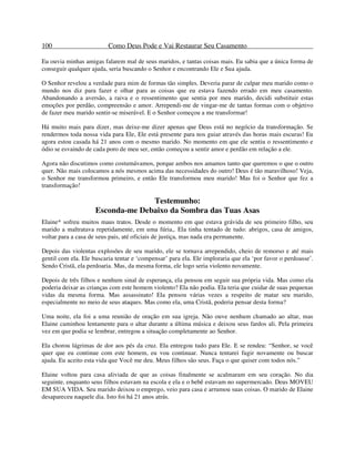 100 Como Deus Pode e Vai Restaurar Seu Casamento
Eu ouvia minhas amigas falarem mal de seus maridos, e tantas coisas mais. Eu sabia que a única forma de
conseguir qualquer ajuda, seria buscando o Senhor e encontrando Ele e Sua ajuda.
O Senhor revelou a verdade para mim de formas tão simples. Deveria parar de culpar meu marido como o
mundo nos diz para fazer e olhar para as coisas que eu estava fazendo errado em meu casamento.
Abandonando a aversão, a raiva e o ressentimento que sentia por meu marido, decidi substituir estas
emoções por perdão, compreensão e amor. Arrependi-me de vingar-me de tantas formas com o objetivo
de fazer meu marido sentir-se miserável. E o Senhor começou a me transformar!
Há muito mais para dizer, mas deixe-me dizer apenas que Deus está no negócio da transformação. Se
rendermos toda nossa vida para Ele, Ele está presente para nos guiar através das horas mais escuras! Eu
agora estou casada há 21 anos com o mesmo marido. No momento em que ele sentiu o ressentimento e
ódio se esvaindo de cada poro de meu ser, então começou a sentir amor e perdão em relação a ele.
Agora não discutimos como costumávamos, porque ambos nos amamos tanto que queremos o que o outro
quer. Não mais colocamos a nós mesmos acima das necessidades do outro! Deus é tão maravilhoso! Veja,
o Senhor me transformou primeiro, e então Ele transformou meu marido! Mas foi o Senhor que fez a
transformação!
Testemunho:
Esconda-me Debaixo da Sombra das Tuas Asas
Elaine* sofreu muitos maus tratos. Desde o momento em que estava grávida de seu primeiro filho, seu
marido a maltratava repetidamente, em uma fúria,. Ela tinha tentado de tudo: abrigos, casa de amigos,
voltar para a casa de seus pais, até oficiais de justiça, mas nada era permanente.
Depois das violentas explosões de seu marido, ele se tornava arrependido, cheio de remorso e até mais
gentil com ela. Ele buscaria tentar e ‘compensar’ para ela. Ele imploraria que ela ‘por favor o perdoasse’.
Sendo Cristã, ela perdoaria. Mas, da mesma forma, ele logo seria violento novamente.
Depois de três filhos e nenhum sinal de esperança, ela pensou em seguir sua própria vida. Mas como ela
poderia deixar as crianças com este homem violento? Ela não podia. Ela teria que cuidar de suas pequenas
vidas da mesma forma. Mas assassinato! Ela pensou várias vezes a respeito de matar seu marido,
especialmente no meio de seus ataques. Mas como ela, uma Cristã, poderia pensar desta forma?
Uma noite, ela foi a uma reunião de oração em sua igreja. Não ouve nenhum chamado ao altar, mas
Elaine caminhou lentamente para o altar durante a última música e deixou seus fardos ali. Pela primeira
vez em que podia se lembrar, entregou a situação completamente ao Senhor.
Ela chorou lágrimas de dor aos pés da cruz. Ela entregou tudo para Ele. E se rendeu: “Senhor, se você
quer que eu continue com este homem, eu vou continuar. Nunca tentarei fugir novamente ou buscar
ajuda. Eu aceito esta vida que Você me deu. Meus filhos são seus. Faça o que quiser com todos nós.”
Elaine voltou para casa aliviada de que as coisas finalmente se acalmaram em seu coração. No dia
seguinte, enquanto seus filhos estavam na escola e ela e o bebê estavam no supermercado. Deus MOVEU
EM SUA VIDA. Seu marido deixou o emprego, veio para casa e arrumou suas coisas. O marido de Elaine
desapareceu naquele dia. Isto foi há 21 anos atrás.
 