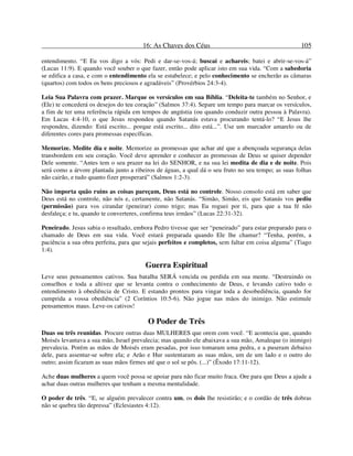 16: As Chaves dos Céus 105
entendimento. “E Eu vos digo a vós: Pedi e dar-se-vos-á; buscai e achareis; batei e abrir-se-vos-á”
(Lucas 11:9). E quando você souber o que fazer, então pode aplicar isto em sua vida. “Com a sabedoria
se edifica a casa, e com o entendimento ela se estabelece; e pelo conhecimento se encherão as câmaras
(quartos) com todos os bens preciosos e agradáveis” (Provérbios 24:3-4).
Leia Sua Palavra com prazer. Marque os versículos em sua Bíblia. “Deleita-te também no Senhor, e
(Ele) te concederá os desejos do teu coração” (Salmos 37:4). Separe um tempo para marcar os versículos,
a fim de ter uma referência rápida em tempos de angústia (ou quando conduzir outra pessoa à Palavra).
Em Lucas 4:4-10, o que Jesus respondeu quando Satanás estava procurando tentá-lo? “E Jesus lhe
respondeu, dizendo: Está escrito... porque está escrito... dito está...”. Use um marcador amarelo ou de
diferentes cores para promessas específicas.
Memorize. Medite dia e noite. Memorize as promessas que achar até que a abençoada segurança delas
transbordem em seu coração. Você deve aprender e conhecer as promessas de Deus se quiser depender
Dele somente. “Antes tem o seu prazer na lei do SENHOR, e na sua lei medita de dia e de noite. Pois
será como a árvore plantada junto a ribeiros de águas, a qual dá o seu fruto no seu tempo; as suas folhas
não cairão, e tudo quanto fizer prosperará” (Salmos 1:2-3).
Não importa quão ruins as coisas pareçam, Deus está no controle. Nosso consolo está em saber que
Deus está no controle, não nós e, certamente, não Satanás. “Simão, Simão, eis que Satanás vos pediu
(permissão) para vos cirandar (peneirar) como trigo; mas Eu roguei por ti, para que a tua fé não
desfaleça; e tu, quando te converteres, confirma teus irmãos” (Lucas 22:31-32).
Peneirado. Jesus sabia o resultado, embora Pedro tivesse que ser “peneirado” para estar preparado para o
chamado de Deus em sua vida. Você estará preparada quando Ele lhe chamar? “Tenha, porém, a
paciência a sua obra perfeita, para que sejais perfeitos e completos, sem faltar em coisa alguma” (Tiago
1:4).
Guerra Espiritual
Leve seus pensamentos cativos. Sua batalha SERÁ vencida ou perdida em sua mente. “Destruindo os
conselhos e toda a altivez que se levanta contra o conhecimento de Deus, e levando cativo todo o
entendimento à obediência de Cristo. E estando prontos para vingar toda a desobediência, quando for
cumprida a vossa obediência” (2 Coríntios 10:5-6). Não jogue nas mãos do inimigo. Não estimule
pensamentos maus. Leve-os cativos!
O Poder de Três
Duas ou três reunidas. Procure outras duas MULHERES que orem com você. “E acontecia que, quando
Moisés levantava a sua mão, Israel prevalecia; mas quando ele abaixava a sua mão, Amaleque (o inimigo)
prevalecia. Porém as mãos de Moisés eram pesadas, por isso tomaram uma pedra, e a puseram debaixo
dele, para assentar-se sobre ela; e Arão e Hur sustentaram as suas mãos, um de um lado e o outro do
outro; assim ficaram as suas mãos firmes até que o sol se pôs. (...)” (Êxodo 17:11-12).
Ache duas mulheres a quem você possa se apoiar para não ficar muito fraca. Ore para que Deus a ajude a
achar duas outras mulheres que tenham a mesma mentalidade.
O poder de três. “E, se alguém prevalecer contra um, os dois lhe resistirão; e o cordão de três dobras
não se quebra tão depressa” (Eclesiastes 4:12).
 