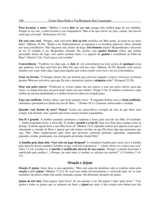 106 Como Deus Pode e Vai Restaurar Seu Casamento
Para levantar o outro. “Melhor é serem dois do que um, porque têm melhor paga do seu trabalho.
Porque se um cair, o outro levanta o seu companheiro. Mas ai do que estiver só; pois, caindo, não haverá
outro que o levante” (Eclesiastes 4:9-10).
Ele está com você. “Porque, onde estiverem dois ou três reunidos em Meu nome, aí estou eu no meio
deles” (Mateus 18:20). “Então o rei Nabucodonosor se espantou e se levantou depressa; falou, dizendo
aos seus conselheiros: Não lançamos nós, dentro do fogo, três homens atados? Responderam e disseram
ao rei: É verdade, ó rei. Respondeu, dizendo: Eu, porém, vejo quatro homens soltos, que andam
passeando dentro do fogo, sem sofrer nenhum dano; e o aspecto do quarto é semelhante ao Filho de
Deus” (Daniel 3:24). Você nunca está sozinha!
Concordância. “Também vos digo que, se dois de vós concordarem na terra acerca de qualquer coisa
que pedirem, isso lhes será feito por Meu Pai, que está nos céus” (Mateus 18:19). Quando você estiver
lutando com a paz sobre algo, ligue para alguém que esteja crendo com você e ore em concordância.
Estar na brecha. “E busquei dentre eles um homem que estivesse tapando o muro e estivesse na brecha
perante Mim por esta terra, para que Eu não a destruísse; porém a ninguém achei” (Ezequiel 22:30).
Orar uns pelos outros. “Confessai as vossas culpas uns aos outros, e orai uns pelos outros, para que
sareis. A oração feita por um justo pode muito em seus efeitos” (Tiago 5:16). E também, confessar a uma
mulher de mesma mentalidade é a melhor forma de obter um coração puro.
Faça sua confissão. Esdras sabia o que fazer quando orava: “E enquanto Esdras orava e fazia confissão,
chorando e prostrando-se diante da casa de Deus...” (Esdras 10:1). Continue confessando a verdade.
Quando você desiste de orar? Nunca! Temos um maravilhoso exemplo do fato de que Deus nem
sempre está dizendo ‘não’ quando não temos nossas orações respondidas.
Sua fé é grande. A mulher cananéia continuou a implorar a Jesus pela cura de sua filha. O resultado:
“...Então respondeu Jesus, e disse-lhe: Ó mulher, grande é a tua fé! Seja isso feito para contigo como tu
desejas. E desde aquela hora a sua filha ficou sã” (Mateus 15:2). Quando oramos por alguma coisa que é
claramente a vontade de Deus e parece que não fomos ouvidas ou que Ele disse algo que pensamos que
seja ‘Não’, Deus simplesmente quer dizer que devemos continuar pedindo, esperando, implorando,
jejuando, crendo, pranteando, nos entregando prostradas diante Dele!
A batalha pela alma dele. Você está em jugo desigual? A verdadeira batalha pelo nosso lar é a batalha
pela alma de nossos maridos! Lembre-se que você tem a promessa: “...(serás salvo), tu e toda a tua casa”
(Atos 11:14). Lembre-se, o marido é santificado através de sua esposa. “Porque o marido descrente é
santificado pela mulher (...) Porque, de onde sabes, ó mulher, se salvarás teu marido?” (1 Coríntios 7:14-
17).
Oração e Jejum
Oração E jejum. Jesus disse a seus apóstolos: “Mas esta casta de demônios não se expulsa senão pela
oração e pelo jejum” (Mateus 17:21). Se você tem orado fervorosamente e verificado para ver se seus
caminhos são puros, então está sendo chamada a jejuar. Há diferentes durações de jejuns:
Jejum de três dias. Ester jejuou “pelo favor” de seu marido, o rei. Ela jejuou 3 dias “pelo favor”. “Vai,
ajunta a todos os judeus que se acharem em Susã, e jejuai por mim, e não comais nem bebais por três
 