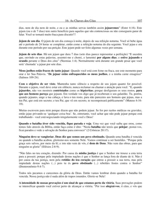 16: As Chaves dos Céus 107
dias, nem de dia nem de noite, e eu e as minhas servas também assim jejuaremos” (Ester 4:16). Este
jejum (ou o de 7 dias) tem outro benefício para aquelas que são contenciosas ou não conseguem parar de
falar. Você se tornará muito fraca para discutir!!!
Jejum de um dia. O jejum de um dia começa à noite, depois de sua refeição noturna. Você só bebe água
até o período de 24 horas se completar, então come a refeição noturna do dia seguinte. Você jejua e ora
durante este período por sua petição. Este jejum pode ser feito algumas vezes por semana.
Jejum de sete dias. Há um jejum que dura 7 dias (sete dias parece representar a perfeição) “E sucedeu
que, ouvindo eu estas palavras, assentei-me e chorei, e lamentei por alguns dias; e estive jejuando e
orando perante o Deus dos céus” (Neemias 1:4). Normalmente será durante um grande pesar que você
será ‘chamada’ a jejuar por sete dias.
Meus joelhos estão fracos de tanto jejuar. Quando você está com fome ou fraca, use este momento para
orar e ler Sua Palavra. “De jejuar estão enfraquecidos os meus joelhos, e a minha carne emagrece”
(Salmos 109-24).
Com o objetivo de ser visto. Mantenha tanto silêncio a respeito de seu jejum quanto for possível.
Durante o jejum, você deve estar em silêncio, nunca reclamar ou chamar a atenção para você. “E, quando
jejuardes, não vos mostreis contristados como os hipócritas; porque desfiguram os seus rostos, para
que aos homens pareça que jejuam. Em verdade vos digo que já receberam o seu galardão. Tu, porém,
quando jejuares, unge a tua cabeça, e lava o teu rosto, para não pareceres aos homens que jejuas, mas a
teu Pai, que está em secreto; e teu Pai, que vê em secreto, te recompensará publicamente” (Mateus 6:16-
18).
Muitas escrevem para mim porque dizem que não podem jejuar. Se for por razões médicas ou gravidez,
então jejue privando-se ‘qualquer coisa boa’. Se, entretanto, você achar que não pode jejuar porque está
trabalhando - você está negociando irregularmente você e Deus!
Quando o batalha tiver sido vencida, fique parada e veja. Uma vez que você saiba que orou, como
temos lido através da Bíblia, então faça como é dito: “Nesta batalha não tereis que pelejar; postai-vos,
ficai parados e vede a salvação do Senhor para convosco” (2 Crônicas 20:17).
Ninguém deve se vangloriar. Deus diz que somos um povo obstinado. Quando uma batalha é vencida
ou quando a batalha acabou, gloriemo-nos somente Nele. Vamos continuar a ser humildes. “Porque pela
graça sois salvos, por meio da fé; e isto não vem de vós, é dom de Deus. Não vem das obras, para que
ninguém se glorie” (Efésios 2:8-9).
“Não fales no teu coração, dizendo: Por causa da minha justiça é que o Senhor me trouxe a esta terra
para a possuir; porque pela impiedade destas nações é que o Senhor as lança fora de diante de ti. Não é
por causa da tua justiça, nem pela retidão do teu coração que entras a possuir a sua terra, mas pela
impiedade destas nações (...) pois tu és povo obstinado (...) rebeldes fostes contra o Senhor”
(Deuteronômio 9:4-7).
Todos nós pecamos e carecemos da glória de Deus. Então vamos lembrar disto quando a batalha for
vencida. Nossa justiça não é nada além de trapos imundos. Glorie-se Nele!
A intensidade de nossas provações é um sinal de que estamos perto da vitória. Suas provações podem
se intensificar quando você estiver perto de alcançar a vitória. “Por isso alegrai-vos, ó céus, e vós que
 